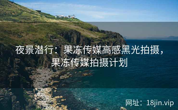 夜景潜行：果冻传媒高感黑光拍摄，果冻传媒拍摄计划