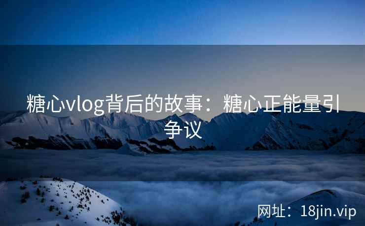 糖心vlog背后的故事：糖心正能量引争议