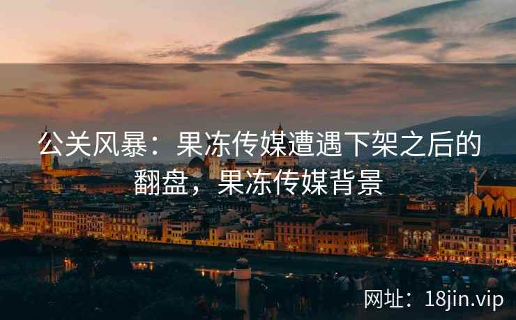 公关风暴：果冻传媒遭遇下架之后的翻盘，果冻传媒背景