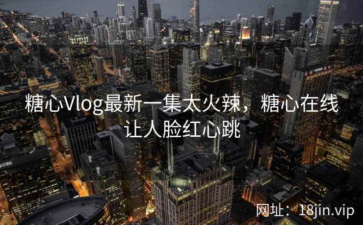 糖心Vlog最新一集太火辣，糖心在线让人脸红心跳