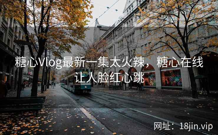 糖心Vlog最新一集太火辣，糖心在线让人脸红心跳