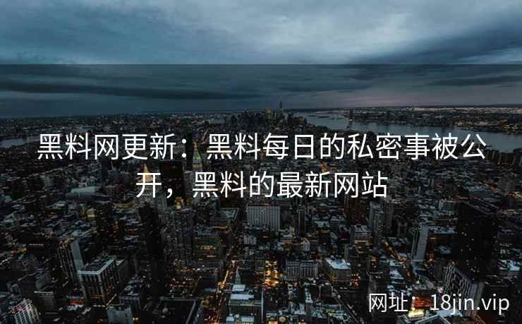 黑料网更新：黑料每日的私密事被公开，黑料的最新网站