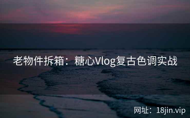 老物件拆箱：糖心Vlog复古色调实战