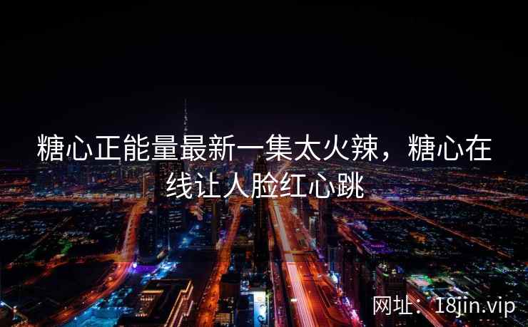 糖心正能量最新一集太火辣，糖心在线让人脸红心跳
