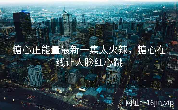 糖心正能量最新一集太火辣，糖心在线让人脸红心跳
