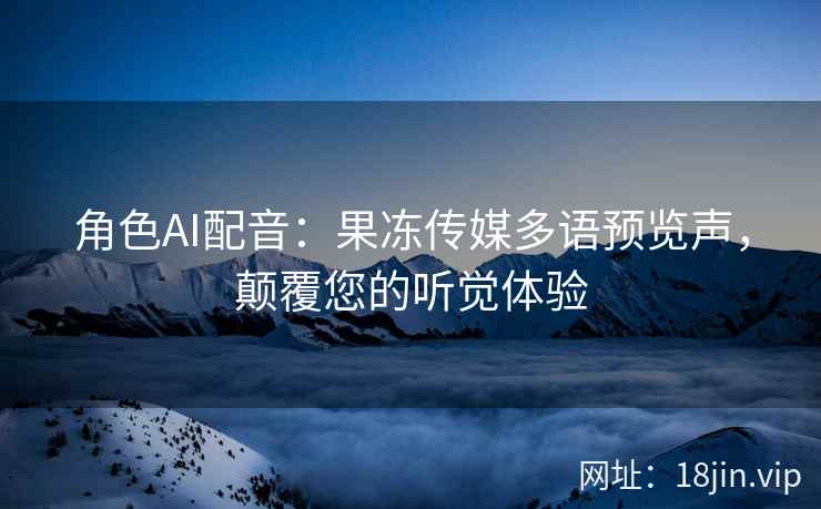 角色AI配音：果冻传媒多语预览声，颠覆您的听觉体验