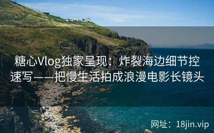 糖心Vlog独家呈现：炸裂海边细节控速写——把慢生活拍成浪漫电影长镜头