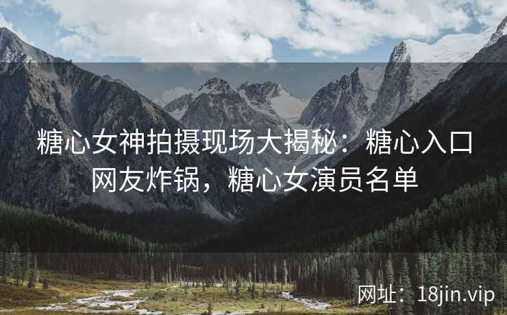 糖心女神拍摄现场大揭秘：糖心入口网友炸锅，糖心女演员名单