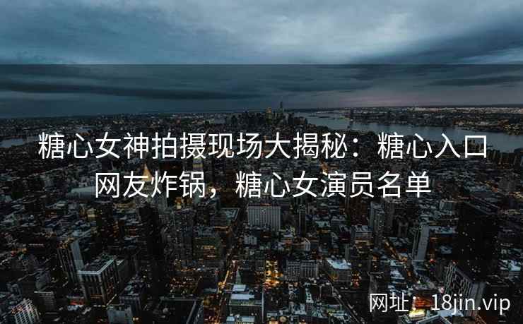 糖心女神拍摄现场大揭秘：糖心入口网友炸锅，糖心女演员名单