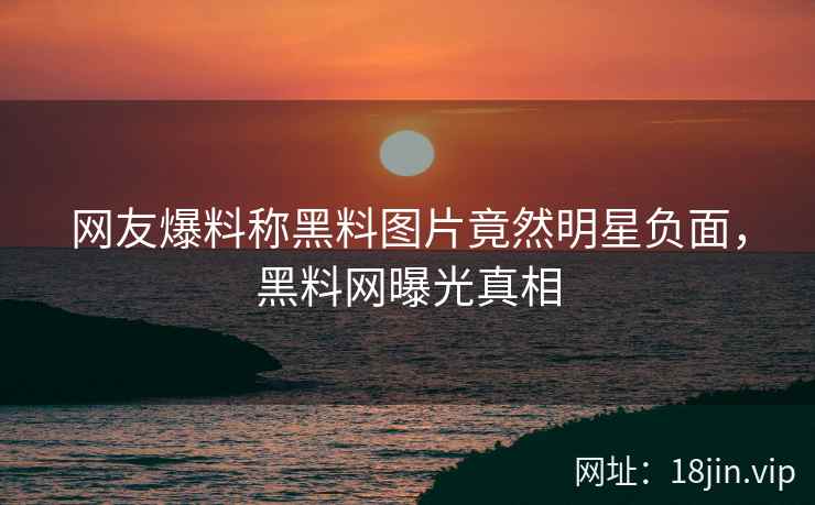 网友爆料称黑料图片竟然明星负面，黑料网曝光真相