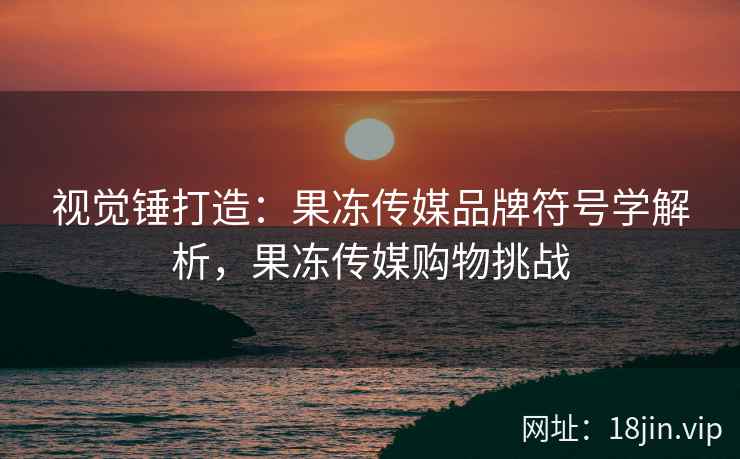 视觉锤打造：果冻传媒品牌符号学解析，果冻传媒购物挑战