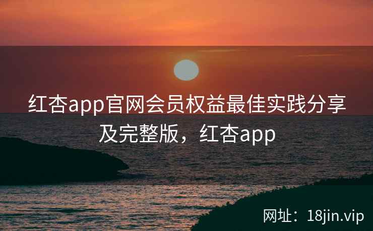 红杏app官网会员权益最佳实践分享及完整版，红杏app