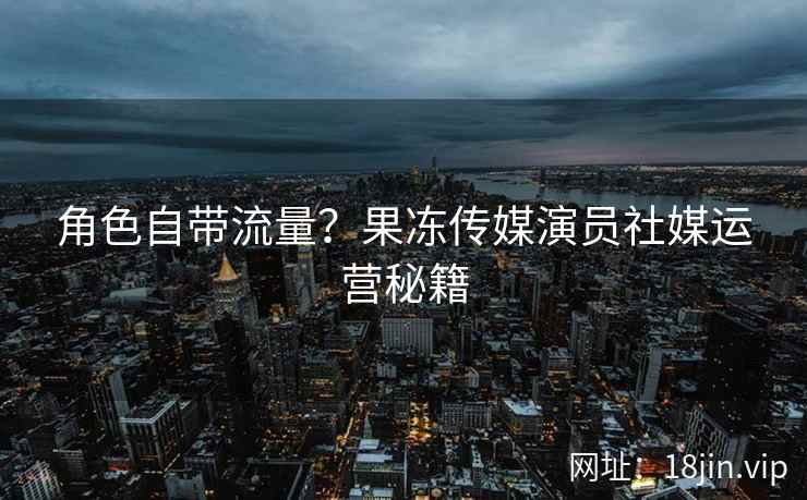 角色自带流量？果冻传媒演员社媒运营秘籍