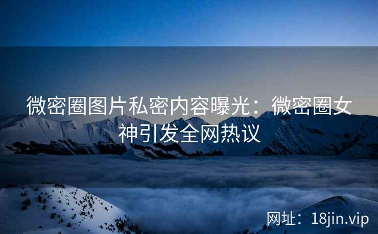 微密圈图片私密内容曝光：微密圈女神引发全网热议