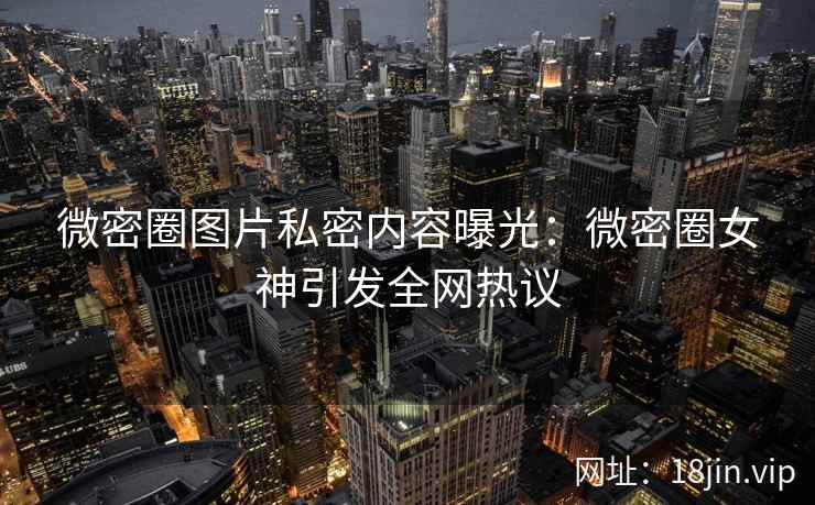 微密圈图片私密内容曝光：微密圈女神引发全网热议